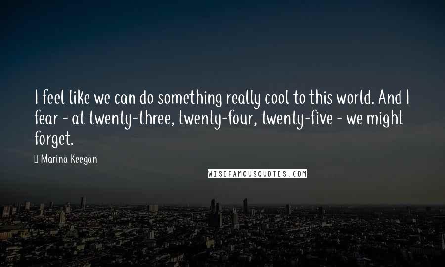 Marina Keegan Quotes: I feel like we can do something really cool to this world. And I fear - at twenty-three, twenty-four, twenty-five - we might forget.