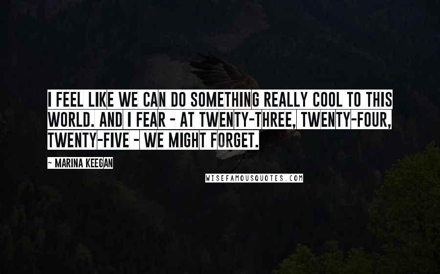 Marina Keegan Quotes: I feel like we can do something really cool to this world. And I fear - at twenty-three, twenty-four, twenty-five - we might forget.