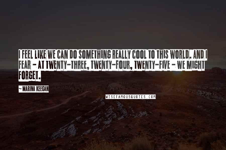 Marina Keegan Quotes: I feel like we can do something really cool to this world. And I fear - at twenty-three, twenty-four, twenty-five - we might forget.