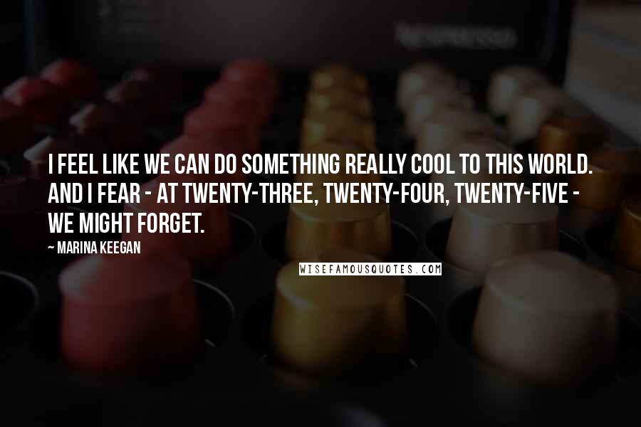 Marina Keegan Quotes: I feel like we can do something really cool to this world. And I fear - at twenty-three, twenty-four, twenty-five - we might forget.