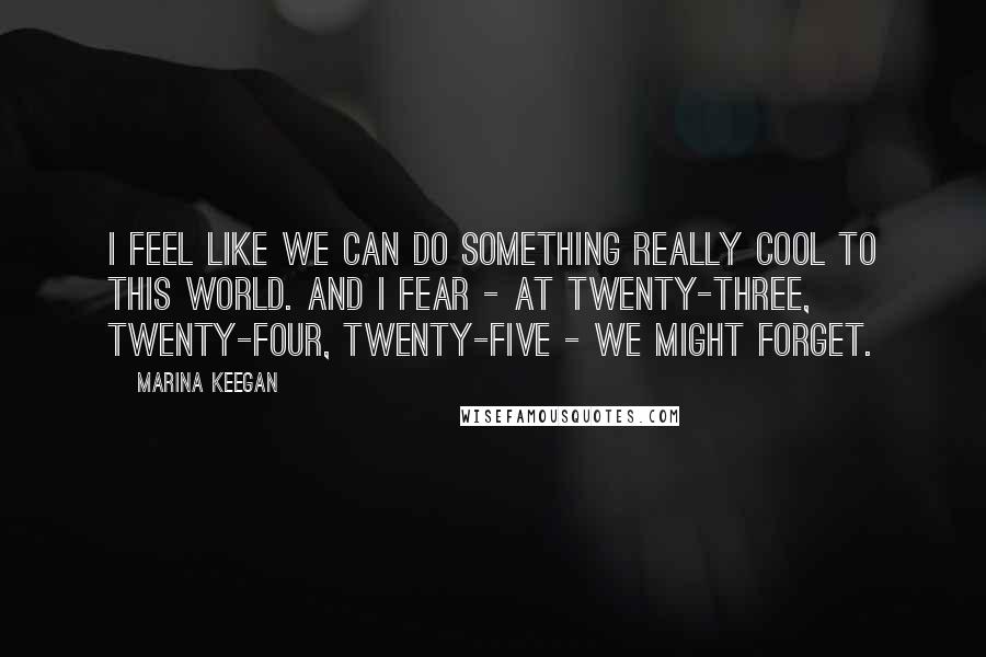 Marina Keegan Quotes: I feel like we can do something really cool to this world. And I fear - at twenty-three, twenty-four, twenty-five - we might forget.