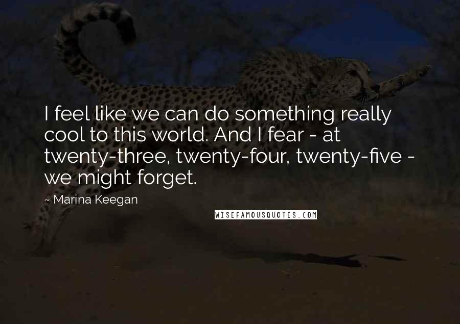 Marina Keegan Quotes: I feel like we can do something really cool to this world. And I fear - at twenty-three, twenty-four, twenty-five - we might forget.