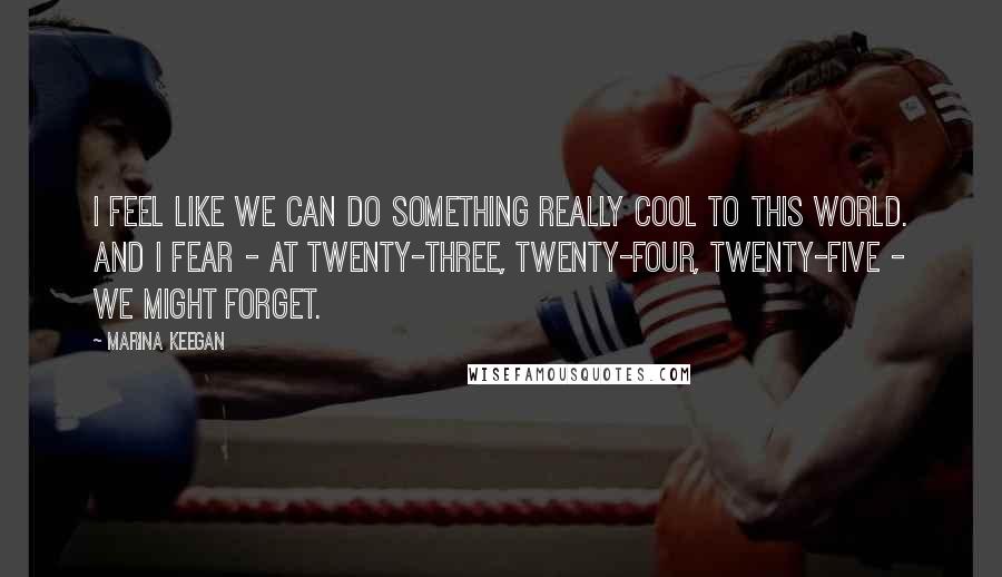 Marina Keegan Quotes: I feel like we can do something really cool to this world. And I fear - at twenty-three, twenty-four, twenty-five - we might forget.