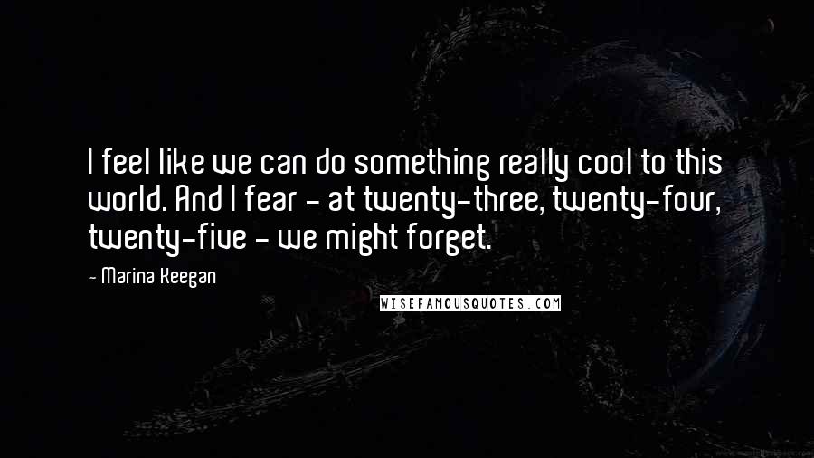 Marina Keegan Quotes: I feel like we can do something really cool to this world. And I fear - at twenty-three, twenty-four, twenty-five - we might forget.