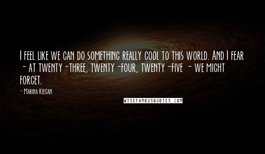 Marina Keegan Quotes: I feel like we can do something really cool to this world. And I fear - at twenty-three, twenty-four, twenty-five - we might forget.