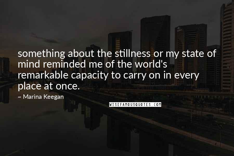 Marina Keegan Quotes: something about the stillness or my state of mind reminded me of the world's remarkable capacity to carry on in every place at once.