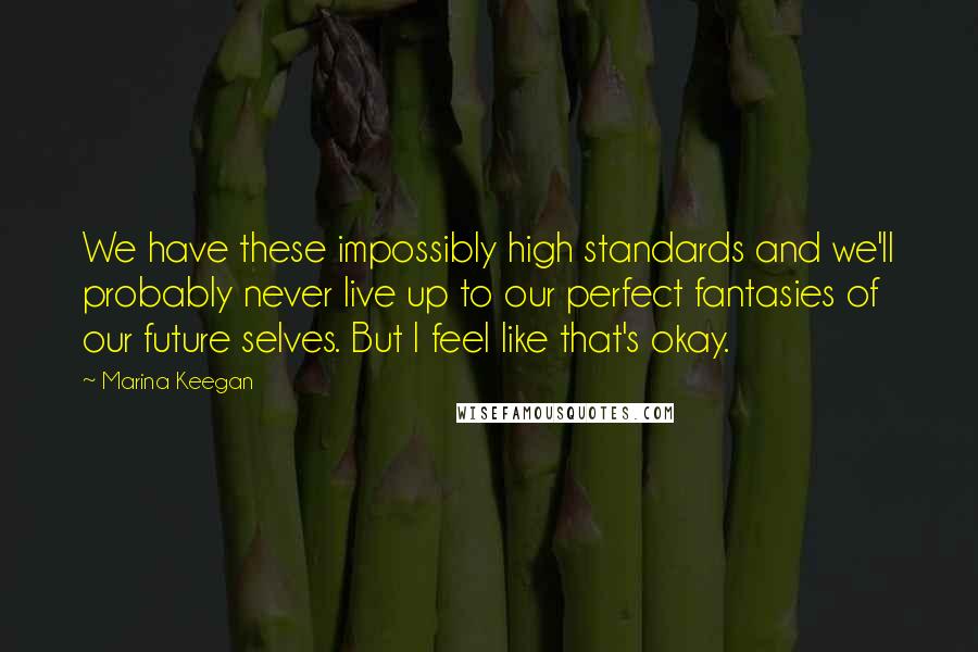 Marina Keegan Quotes: We have these impossibly high standards and we'll probably never live up to our perfect fantasies of our future selves. But I feel like that's okay.