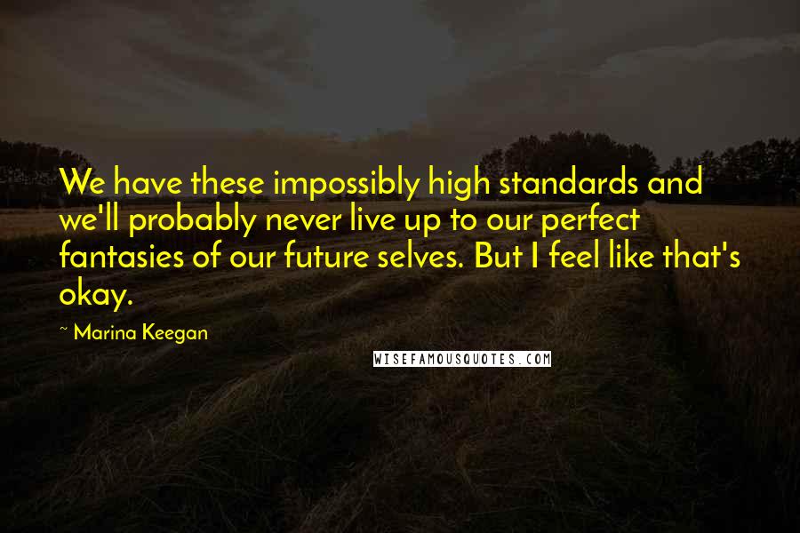 Marina Keegan Quotes: We have these impossibly high standards and we'll probably never live up to our perfect fantasies of our future selves. But I feel like that's okay.