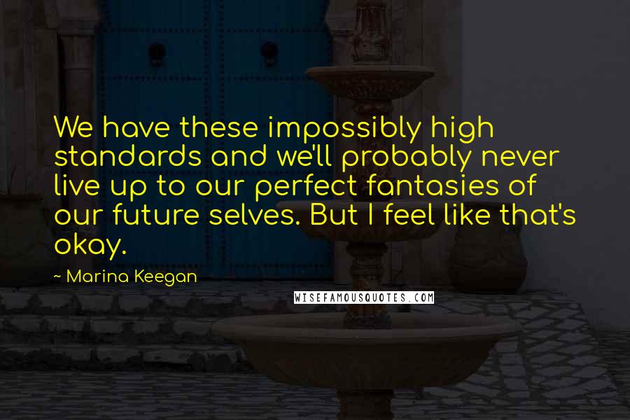 Marina Keegan Quotes: We have these impossibly high standards and we'll probably never live up to our perfect fantasies of our future selves. But I feel like that's okay.