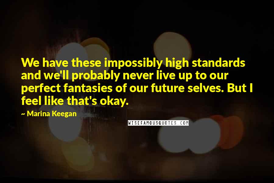 Marina Keegan Quotes: We have these impossibly high standards and we'll probably never live up to our perfect fantasies of our future selves. But I feel like that's okay.