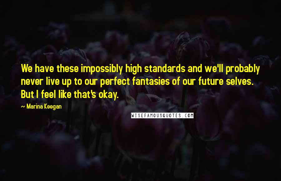 Marina Keegan Quotes: We have these impossibly high standards and we'll probably never live up to our perfect fantasies of our future selves. But I feel like that's okay.