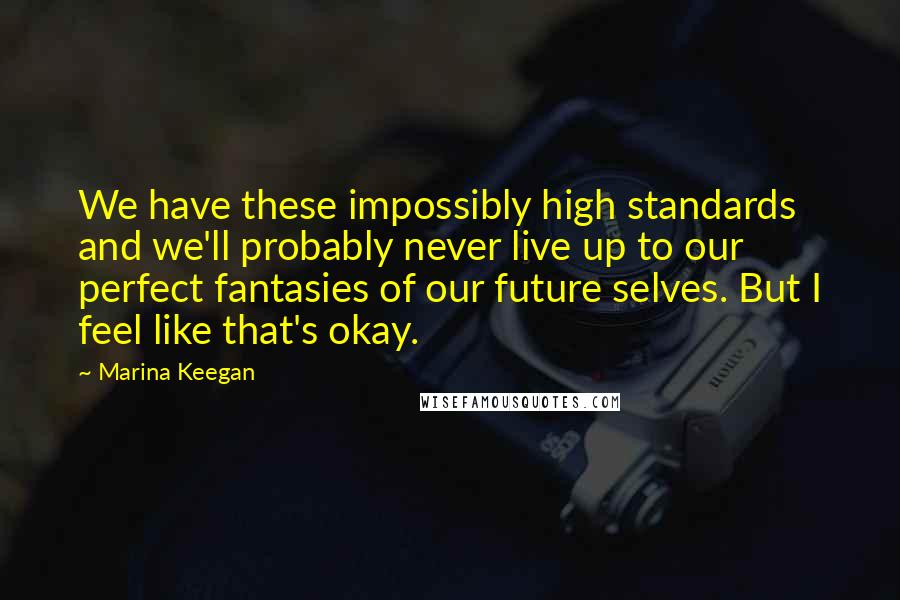 Marina Keegan Quotes: We have these impossibly high standards and we'll probably never live up to our perfect fantasies of our future selves. But I feel like that's okay.
