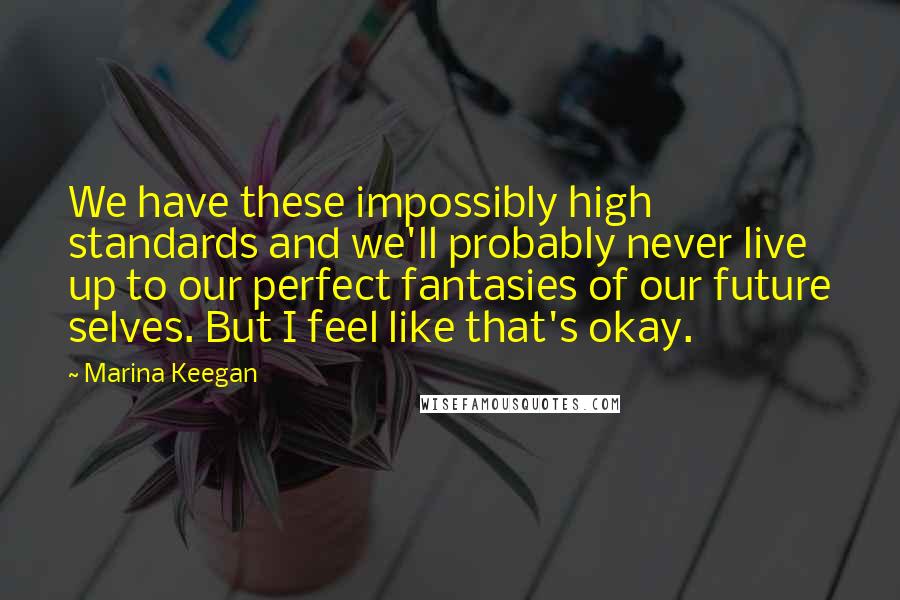 Marina Keegan Quotes: We have these impossibly high standards and we'll probably never live up to our perfect fantasies of our future selves. But I feel like that's okay.