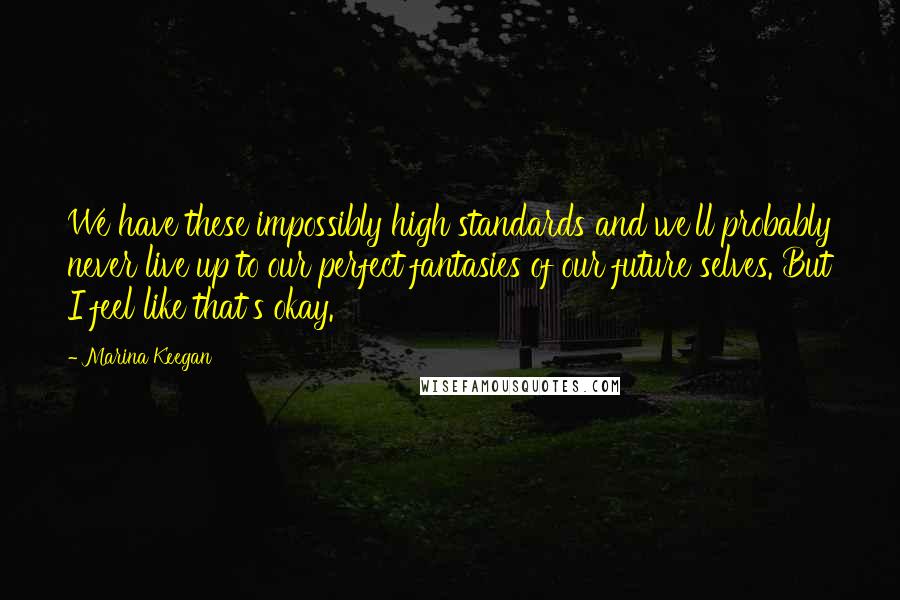 Marina Keegan Quotes: We have these impossibly high standards and we'll probably never live up to our perfect fantasies of our future selves. But I feel like that's okay.