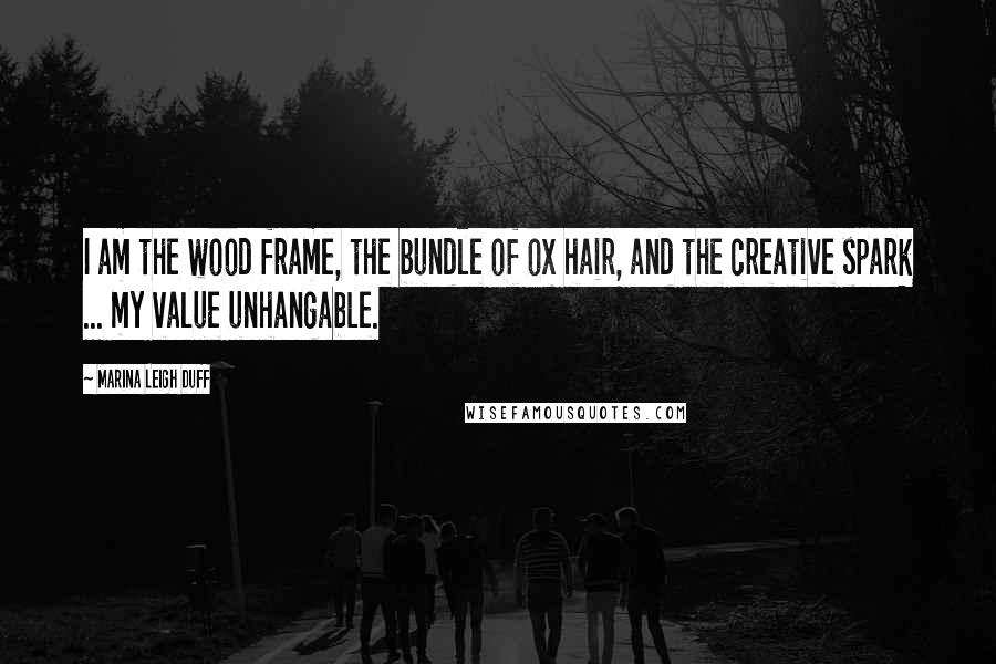 Marina Leigh Duff Quotes: I am the wood frame, the bundle of ox hair, and the creative spark ... my value unhangable.