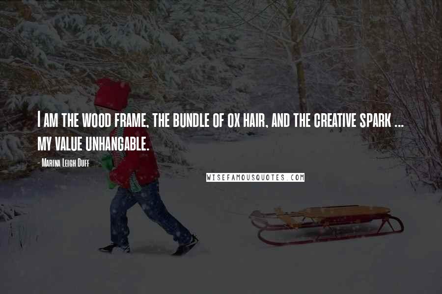 Marina Leigh Duff Quotes: I am the wood frame, the bundle of ox hair, and the creative spark ... my value unhangable.