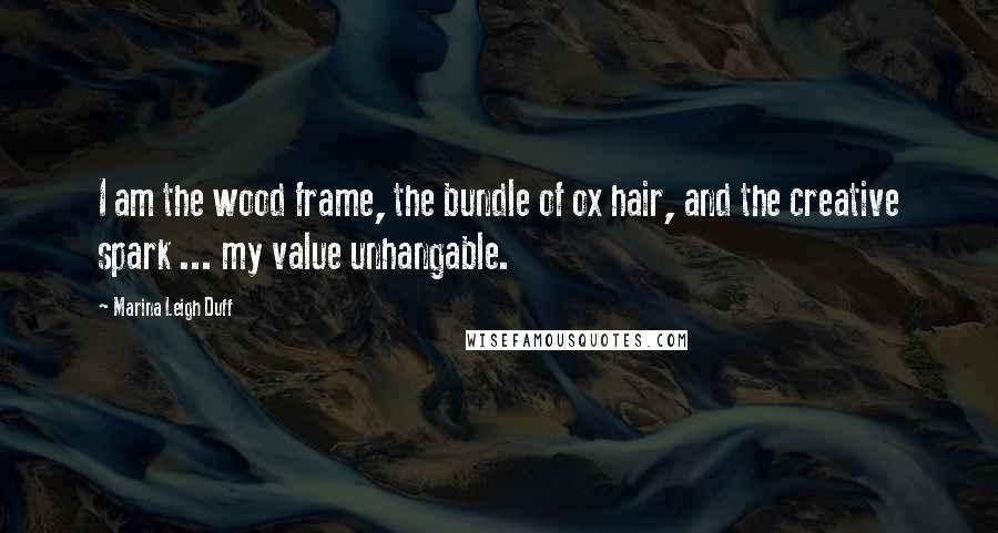 Marina Leigh Duff Quotes: I am the wood frame, the bundle of ox hair, and the creative spark ... my value unhangable.