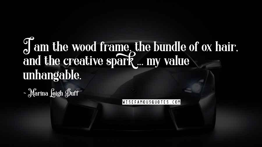 Marina Leigh Duff Quotes: I am the wood frame, the bundle of ox hair, and the creative spark ... my value unhangable.