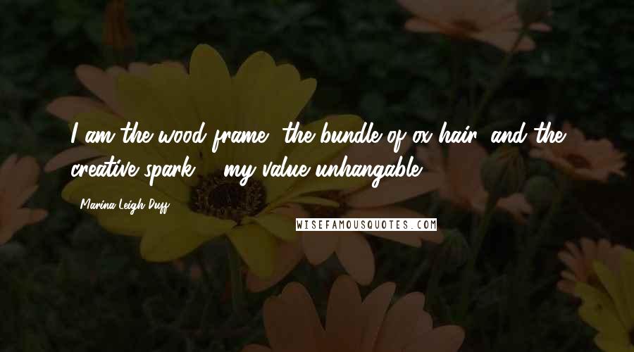 Marina Leigh Duff Quotes: I am the wood frame, the bundle of ox hair, and the creative spark ... my value unhangable.