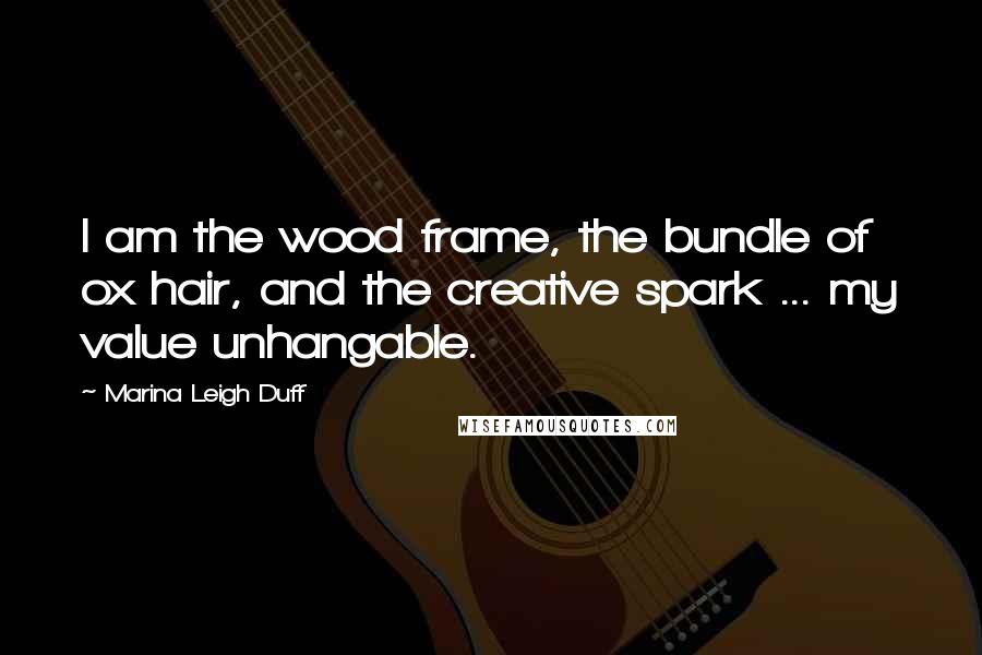 Marina Leigh Duff Quotes: I am the wood frame, the bundle of ox hair, and the creative spark ... my value unhangable.