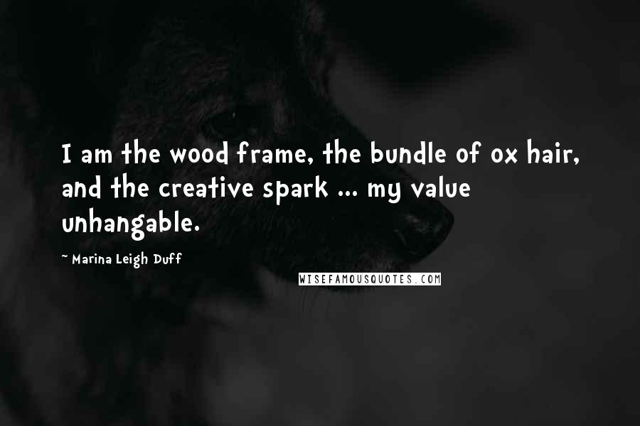 Marina Leigh Duff Quotes: I am the wood frame, the bundle of ox hair, and the creative spark ... my value unhangable.