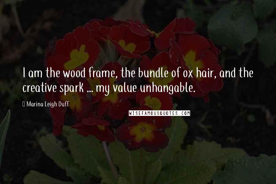 Marina Leigh Duff Quotes: I am the wood frame, the bundle of ox hair, and the creative spark ... my value unhangable.