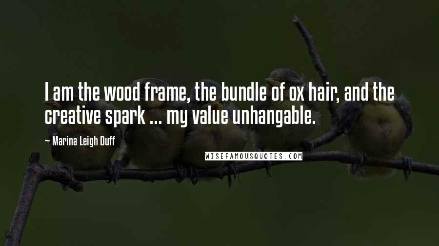 Marina Leigh Duff Quotes: I am the wood frame, the bundle of ox hair, and the creative spark ... my value unhangable.