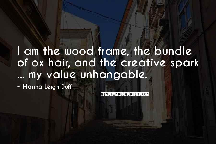 Marina Leigh Duff Quotes: I am the wood frame, the bundle of ox hair, and the creative spark ... my value unhangable.