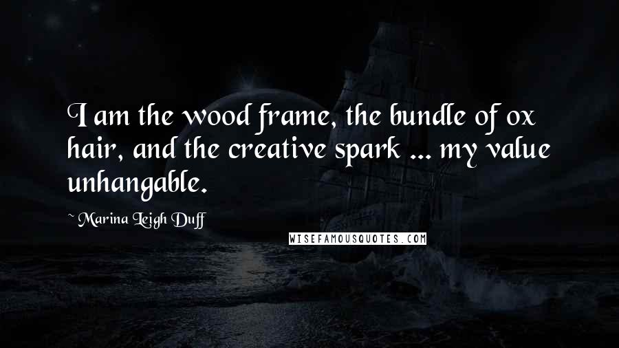 Marina Leigh Duff Quotes: I am the wood frame, the bundle of ox hair, and the creative spark ... my value unhangable.