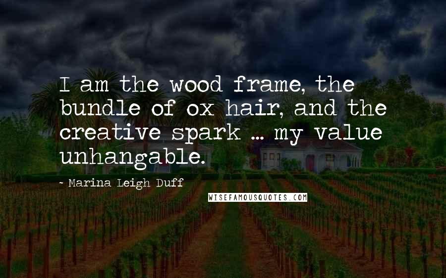 Marina Leigh Duff Quotes: I am the wood frame, the bundle of ox hair, and the creative spark ... my value unhangable.