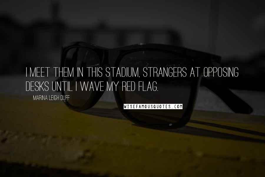 Marina Leigh Duff Quotes: I meet them in this stadium, strangers at opposing desks until I wave my red flag.