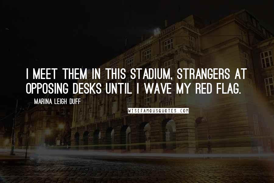 Marina Leigh Duff Quotes: I meet them in this stadium, strangers at opposing desks until I wave my red flag.