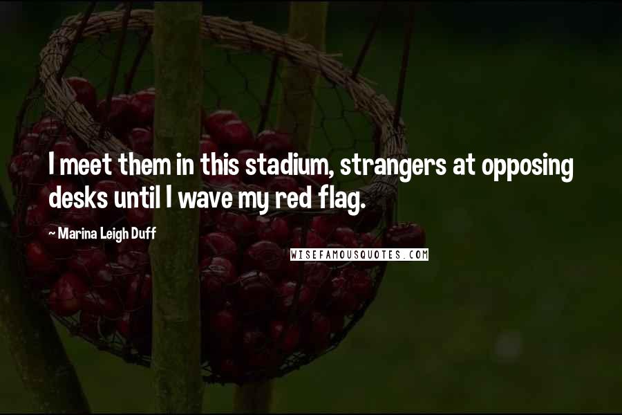 Marina Leigh Duff Quotes: I meet them in this stadium, strangers at opposing desks until I wave my red flag.