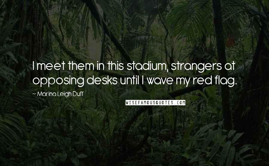 Marina Leigh Duff Quotes: I meet them in this stadium, strangers at opposing desks until I wave my red flag.