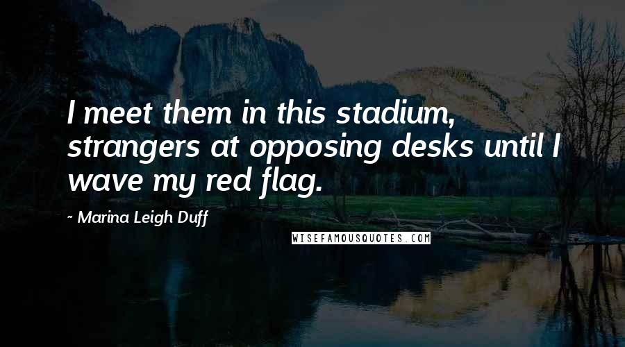 Marina Leigh Duff Quotes: I meet them in this stadium, strangers at opposing desks until I wave my red flag.