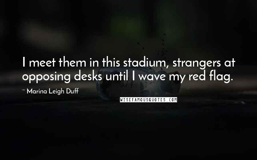 Marina Leigh Duff Quotes: I meet them in this stadium, strangers at opposing desks until I wave my red flag.
