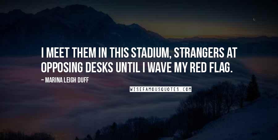 Marina Leigh Duff Quotes: I meet them in this stadium, strangers at opposing desks until I wave my red flag.