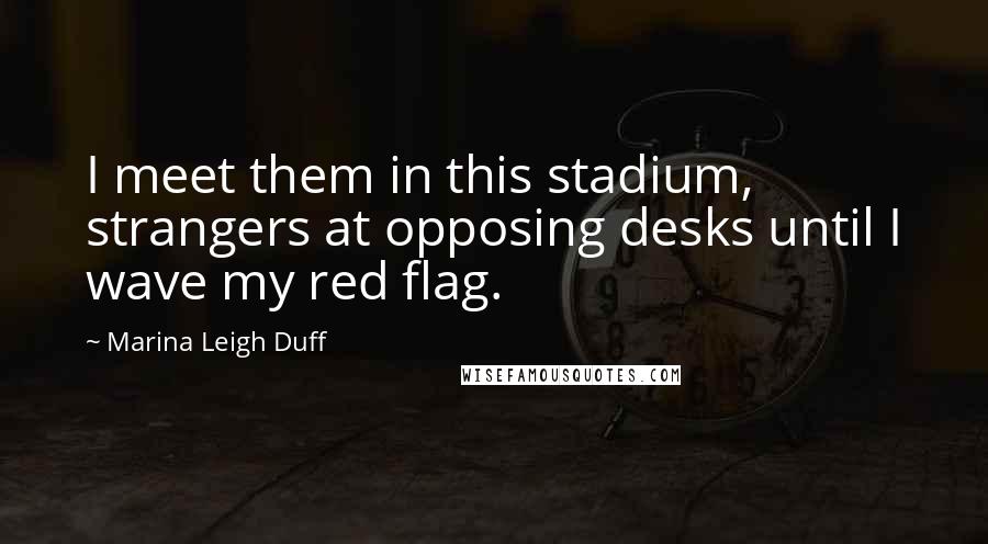 Marina Leigh Duff Quotes: I meet them in this stadium, strangers at opposing desks until I wave my red flag.