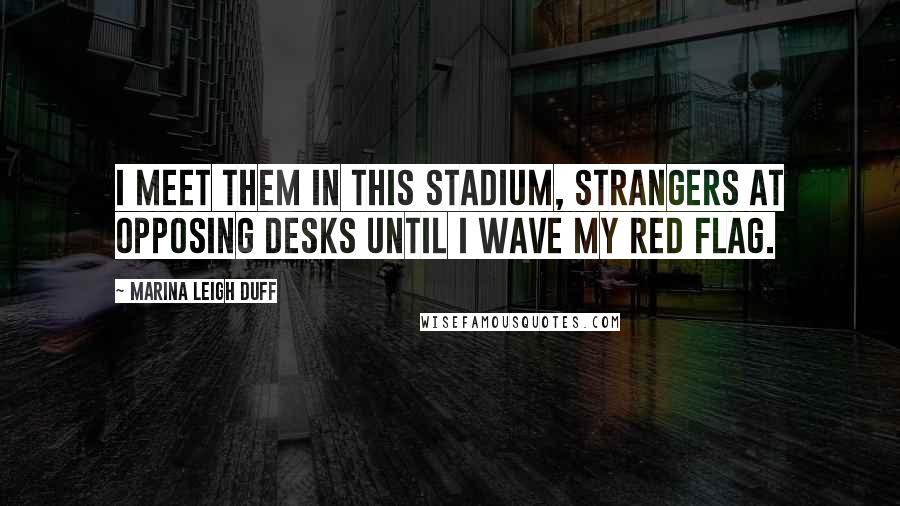 Marina Leigh Duff Quotes: I meet them in this stadium, strangers at opposing desks until I wave my red flag.