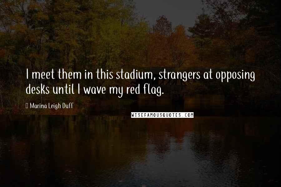 Marina Leigh Duff Quotes: I meet them in this stadium, strangers at opposing desks until I wave my red flag.