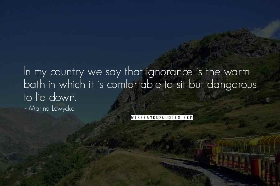 Marina Lewycka Quotes: In my country we say that ignorance is the warm bath in which it is comfortable to sit but dangerous to lie down.