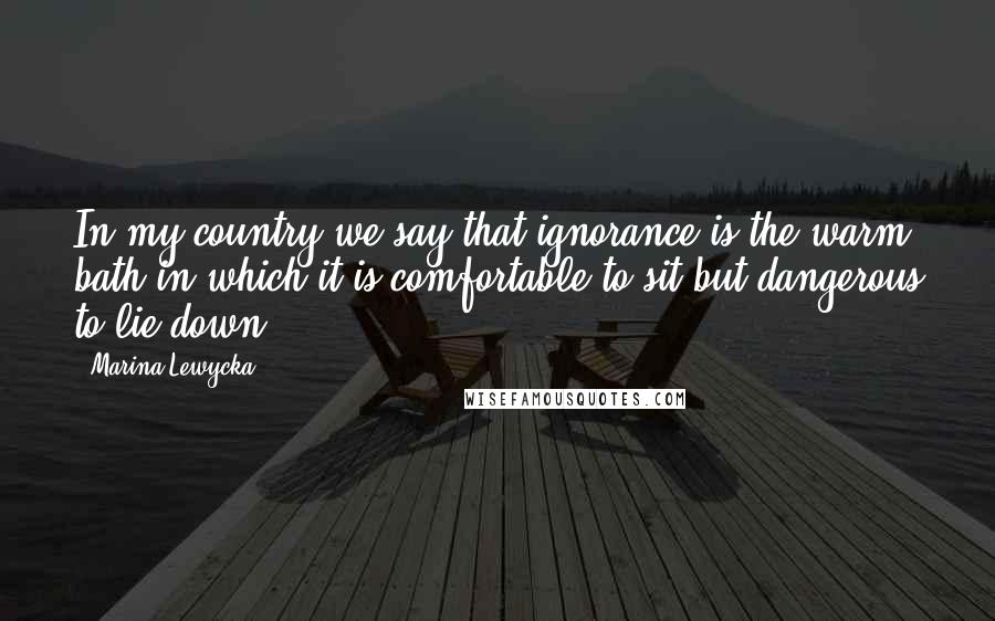 Marina Lewycka Quotes: In my country we say that ignorance is the warm bath in which it is comfortable to sit but dangerous to lie down.