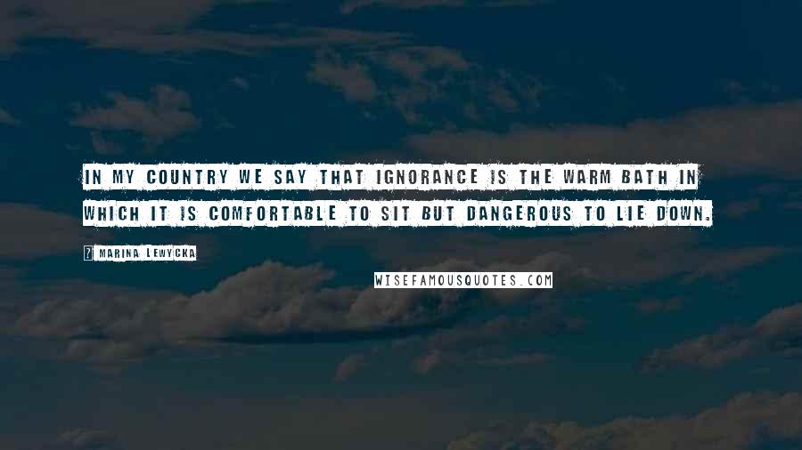 Marina Lewycka Quotes: In my country we say that ignorance is the warm bath in which it is comfortable to sit but dangerous to lie down.