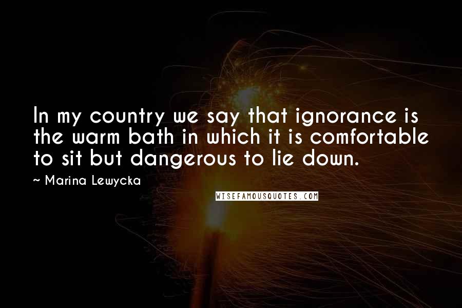 Marina Lewycka Quotes: In my country we say that ignorance is the warm bath in which it is comfortable to sit but dangerous to lie down.