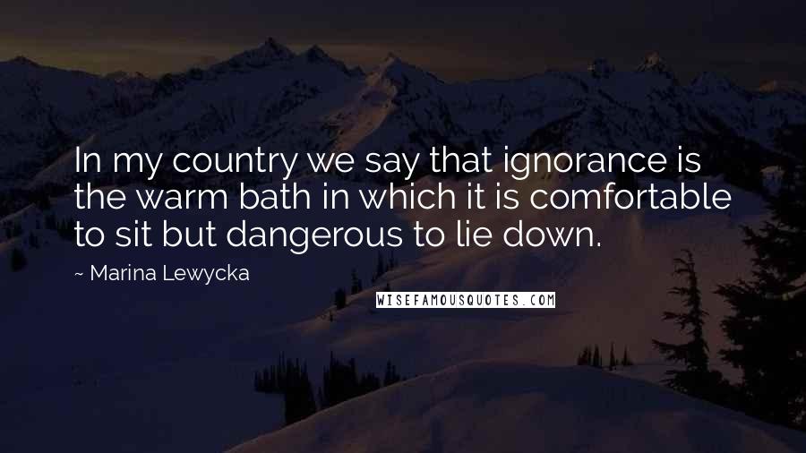 Marina Lewycka Quotes: In my country we say that ignorance is the warm bath in which it is comfortable to sit but dangerous to lie down.