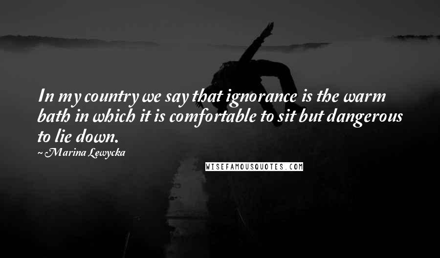 Marina Lewycka Quotes: In my country we say that ignorance is the warm bath in which it is comfortable to sit but dangerous to lie down.