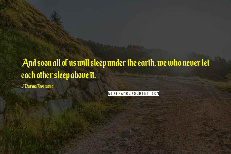 Marina Tsvetaeva Quotes: And soon all of us will sleep under the earth, we who never let each other sleep above it.