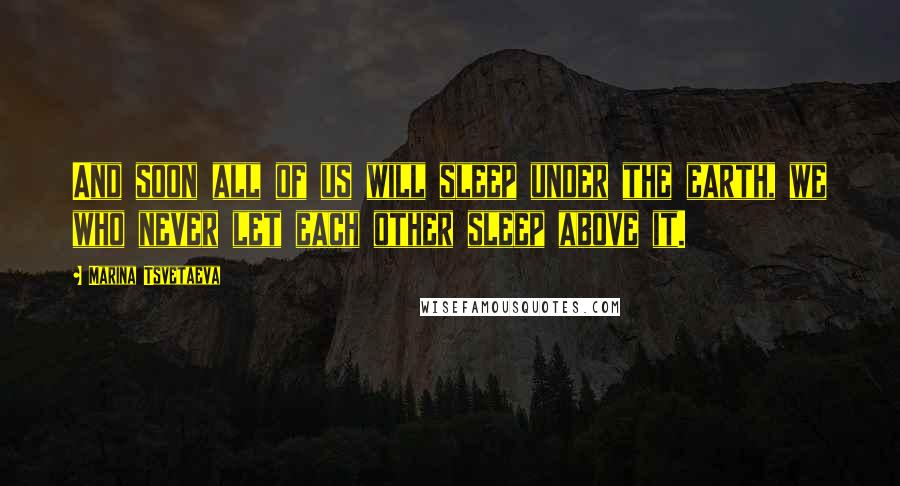 Marina Tsvetaeva Quotes: And soon all of us will sleep under the earth, we who never let each other sleep above it.