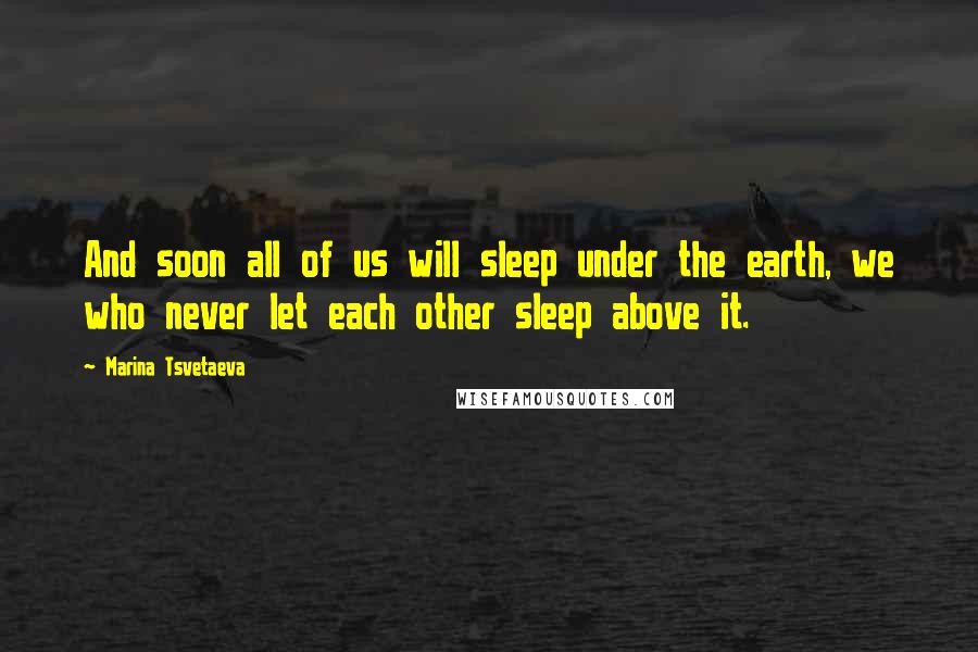 Marina Tsvetaeva Quotes: And soon all of us will sleep under the earth, we who never let each other sleep above it.