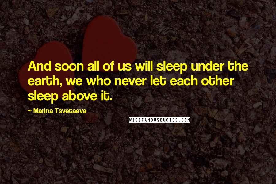 Marina Tsvetaeva Quotes: And soon all of us will sleep under the earth, we who never let each other sleep above it.